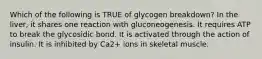 Which of the following is TRUE of glycogen breakdown? In the liver, it shares one reaction with gluconeogenesis. It requires ATP to break the glycosidic bond. It is activated through the action of insulin. It is inhibited by Ca2+ ions in skeletal muscle.