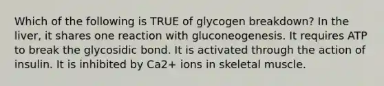 Which of the following is TRUE of glycogen breakdown? In the liver, it shares one reaction with gluconeogenesis. It requires ATP to break the glycosidic bond. It is activated through the action of insulin. It is inhibited by Ca2+ ions in skeletal muscle.