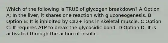 Which of the following is TRUE of glycogen breakdown? A Option A: In the liver, it shares one reaction with gluconeogenesis. B Option B: It is inhibited by Ca2+ ions in skeletal muscle. C Option C: It requires ATP to break the glycosidic bond. D Option D: It is activated through the action of insulin.