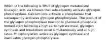 Which of the following is TRUE of glycogen metabolism? Glucagon acts via kinases that subsequently activate glycogen phosphorylase. Calcium ions activate a phosphatase that subsequently activates glycogen phosphorylase. The product of the glycogen phosphorylase reaction is glucose-6-phosphate. Immediately following a high carbohydrate meal, glycogen synthesis and breakdown occur simultaneously and at high rates. Phosphorylation activates glycogen synthase and inactivates glycogen phosphorylase.