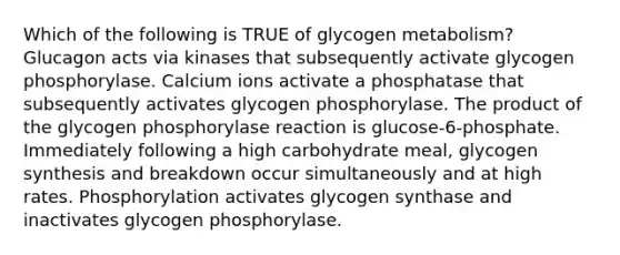 Which of the following is TRUE of glycogen metabolism? Glucagon acts via kinases that subsequently activate glycogen phosphorylase. Calcium ions activate a phosphatase that subsequently activates glycogen phosphorylase. The product of the glycogen phosphorylase reaction is glucose-6-phosphate. Immediately following a high carbohydrate meal, glycogen synthesis and breakdown occur simultaneously and at high rates. Phosphorylation activates glycogen synthase and inactivates glycogen phosphorylase.