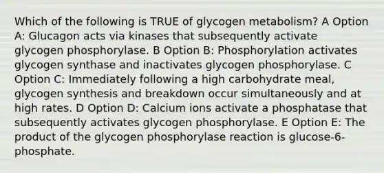 Which of the following is TRUE of glycogen metabolism? A Option A: Glucagon acts via kinases that subsequently activate glycogen phosphorylase. B Option B: Phosphorylation activates glycogen synthase and inactivates glycogen phosphorylase. C Option C: Immediately following a high carbohydrate meal, glycogen synthesis and breakdown occur simultaneously and at high rates. D Option D: Calcium ions activate a phosphatase that subsequently activates glycogen phosphorylase. E Option E: The product of the glycogen phosphorylase reaction is glucose-6-phosphate.