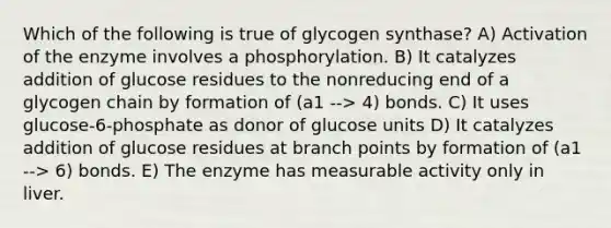 Which of the following is true of glycogen synthase? A) Activation of the enzyme involves a phosphorylation. B) It catalyzes addition of glucose residues to the nonreducing end of a glycogen chain by formation of (a1 --> 4) bonds. C) It uses glucose-6-phosphate as donor of glucose units D) It catalyzes addition of glucose residues at branch points by formation of (a1 --> 6) bonds. E) The enzyme has measurable activity only in liver.