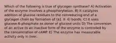 Which of the following is true of glycogen synthase? A) Activation of the enzyme involves a phosphorylation. B) It catalyzes addition of glucose residues to the nonreducing end of a glycogen chain by formation of (a1 ® 4) bonds. C) It uses glucose-6-phosphate as donor of glucose units D) The conversion of an active to an inactive form of the enzyme is controlled by the concentration of cAMP. E) The enzyme has measurable activity only in liver.