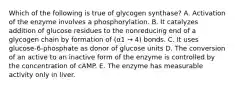 Which of the following is true of glycogen synthase? A. Activation of the enzyme involves a phosphorylation. B. It catalyzes addition of glucose residues to the nonreducing end of a glycogen chain by formation of (α1 → 4) bonds. C. It uses glucose-6-phosphate as donor of glucose units D. The conversion of an active to an inactive form of the enzyme is controlled by the concentration of cAMP. E. The enzyme has measurable activity only in liver.