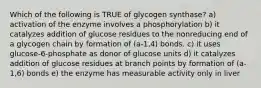 Which of the following is TRUE of glycogen synthase? a) activation of the enzyme involves a phosphorylation b) it catalyzes addition of glucose residues to the nonreducing end of a glycogen chain by formation of (a-1,4) bonds. c) it uses glucose-6-phosphate as donor of glucose units d) it catalyzes addition of glucose residues at branch points by formation of (a-1,6) bonds e) the enzyme has measurable activity only in liver