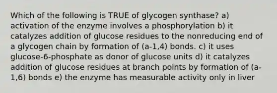 Which of the following is TRUE of glycogen synthase? a) activation of the enzyme involves a phosphorylation b) it catalyzes addition of glucose residues to the nonreducing end of a glycogen chain by formation of (a-1,4) bonds. c) it uses glucose-6-phosphate as donor of glucose units d) it catalyzes addition of glucose residues at branch points by formation of (a-1,6) bonds e) the enzyme has measurable activity only in liver