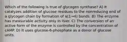 Which of the following is true of glycogen synthase? A) It catalyzes addition of glucose residues to the nonreducing end of a glycogen chain by formation of α(1→4) bonds. B) The enzyme has measurable activity only in liver. C) The conversion of an active form of the enzyme is controlled by the concentration of cAMP. D) It uses glucose-6-phosphate as a donor of glucose units.