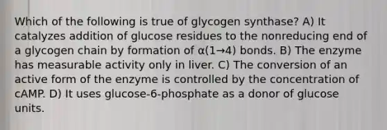 Which of the following is true of glycogen synthase? A) It catalyzes addition of glucose residues to the nonreducing end of a glycogen chain by formation of α(1→4) bonds. B) The enzyme has measurable activity only in liver. C) The conversion of an active form of the enzyme is controlled by the concentration of cAMP. D) It uses glucose-6-phosphate as a donor of glucose units.