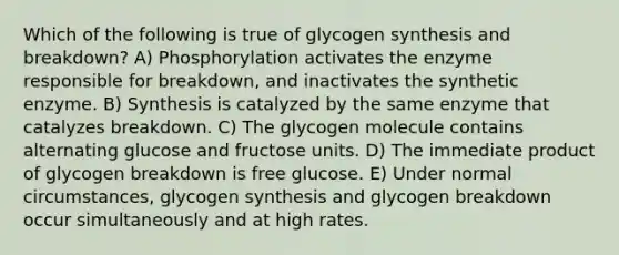 Which of the following is true of glycogen synthesis and breakdown? A) Phosphorylation activates the enzyme responsible for breakdown, and inactivates the synthetic enzyme. B) Synthesis is catalyzed by the same enzyme that catalyzes breakdown. C) The glycogen molecule contains alternating glucose and fructose units. D) The immediate product of glycogen breakdown is free glucose. E) Under normal circumstances, glycogen synthesis and glycogen breakdown occur simultaneously and at high rates.