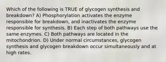 Which of the following is TRUE of glycogen synthesis and breakdown? A) Phosphorylation activates the enzyme responsible for breakdown, and inactivates the enzyme responsible for synthesis. B) Each step of both pathways use the same enzymes. C) Both pathways are located in the mitochondrion. D) Under normal circumstances, glycogen synthesis and glycogen breakdown occur simultaneously and at high rates.