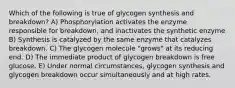 Which of the following is true of glycogen synthesis and breakdown? A) Phosphorylation activates the enzyme responsible for breakdown, and inactivates the synthetic enzyme B) Synthesis is catalyzed by the same enzyme that catalyzes breakdown. C) The glycogen molecule "grows" at its reducing end. D) The immediate product of glycogen breakdown is free glucose. E) Under normal circumstances, glycogen synthesis and glycogen breakdown occur simultaneously and at high rates.