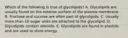 Which of the following is true of glycolipids? A. Glycolipids are usually found on the exterior surface of the plasma membrane. B. Fructose and sucrose are often part of glycolipids. C. Usually more than 10 sugar units are attached to the glycolipid. D. Glycolipids contain steroids. E. Glycolipids are found in plastids and are used to store energy.