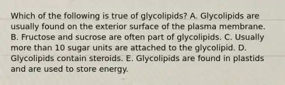 Which of the following is true of glycolipids? A. Glycolipids are usually found on the exterior surface of the plasma membrane. B. Fructose and sucrose are often part of glycolipids. C. Usually more than 10 sugar units are attached to the glycolipid. D. Glycolipids contain steroids. E. Glycolipids are found in plastids and are used to store energy.