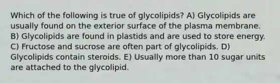 Which of the following is true of glycolipids? A) Glycolipids are usually found on the exterior surface of the plasma membrane. B) Glycolipids are found in plastids and are used to store energy. C) Fructose and sucrose are often part of glycolipids. D) Glycolipids contain steroids. E) Usually more than 10 sugar units are attached to the glycolipid.