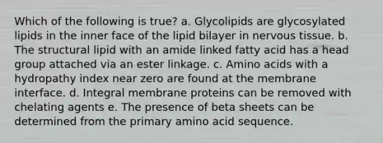 Which of the following is true? a. Glycolipids are glycosylated lipids in the inner face of the lipid bilayer in nervous tissue. b. The structural lipid with an amide linked fatty acid has a head group attached via an ester linkage. c. Amino acids with a hydropathy index near zero are found at the membrane interface. d. Integral membrane proteins can be removed with chelating agents e. The presence of beta sheets can be determined from the primary amino acid sequence.