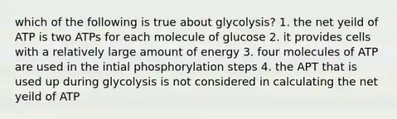 which of the following is true about glycolysis? 1. the net yeild of ATP is two ATPs for each molecule of glucose 2. it provides cells with a relatively large amount of energy 3. four molecules of ATP are used in the intial phosphorylation steps 4. the APT that is used up during glycolysis is not considered in calculating the net yeild of ATP