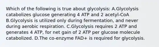 Which of the following is true about glycolysis: A.Glycolysis catabolizes glucose generating 4 ATP and 2 acetyl-CoA B.Glycolysis is utilized only during fermentation, and never during aerobic respiration. C.Glycolysis requires 2 ATP and generates 4 ATP, for net gain of 2 ATP per glucose molecule catabolized. D.The co-enzyme FAD+ is required for glycolysis.