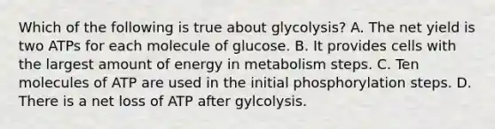 Which of the following is true about glycolysis? A. The net yield is two ATPs for each molecule of glucose. B. It provides cells with the largest amount of energy in metabolism steps. C. Ten molecules of ATP are used in the initial phosphorylation steps. D. There is a net loss of ATP after gylcolysis.