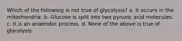 Which of the following is not true of glycolysis? a. It occurs in the mitochondria. b. Glucose is split into two pyruvic acid molecules. c. It is an anaerobic process. d. None of the above is true of glycolysis.