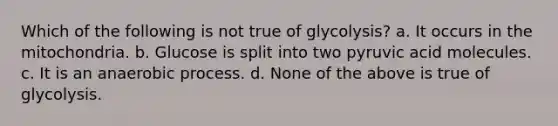 Which of the following is not true of glycolysis? a. It occurs in the mitochondria. b. Glucose is split into two pyruvic acid molecules. c. It is an anaerobic process. d. None of the above is true of glycolysis.