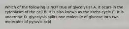 Which of the following is NOT true of glycolysis? A. it ocurs in the cytoplasm of the cell B. It is also known as the Krebs cycle C. It is anaerobic D. glycolysis splits one molecule of glucose into two molecules of pyruvic acid