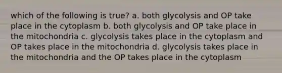 which of the following is true? a. both glycolysis and OP take place in the cytoplasm b. both glycolysis and OP take place in the mitochondria c. glycolysis takes place in the cytoplasm and OP takes place in the mitochondria d. glycolysis takes place in the mitochondria and the OP takes place in the cytoplasm