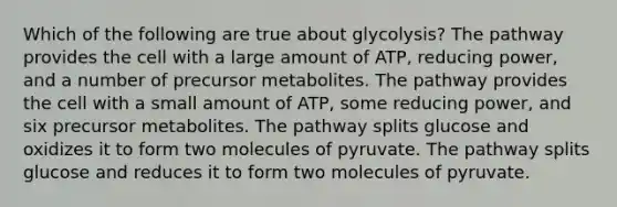 Which of the following are true about glycolysis? The pathway provides the cell with a large amount of ATP, reducing power, and a number of precursor metabolites. The pathway provides the cell with a small amount of ATP, some reducing power, and six precursor metabolites. The pathway splits glucose and oxidizes it to form two molecules of pyruvate. The pathway splits glucose and reduces it to form two molecules of pyruvate.