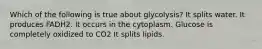 Which of the following is true about glycolysis? It splits water. It produces FADH2. It occurs in the cytoplasm. Glucose is completely oxidized to CO2 It splits lipids.