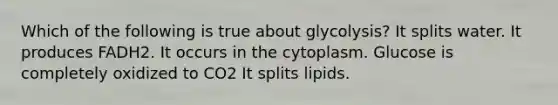 Which of the following is true about glycolysis? It splits water. It produces FADH2. It occurs in the cytoplasm. Glucose is completely oxidized to CO2 It splits lipids.