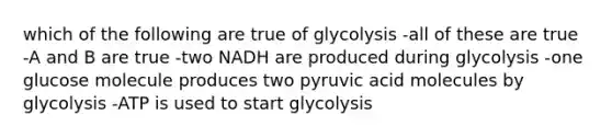 which of the following are true of glycolysis -all of these are true -A and B are true -two NADH are produced during glycolysis -one glucose molecule produces two pyruvic acid molecules by glycolysis -ATP is used to start glycolysis