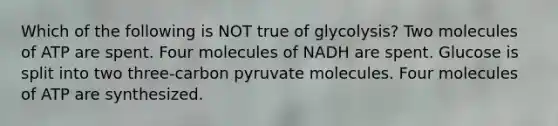 Which of the following is NOT true of glycolysis? Two molecules of ATP are spent. Four molecules of NADH are spent. Glucose is split into two three-carbon pyruvate molecules. Four molecules of ATP are synthesized.