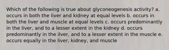 Which of the following is true about glyconeogenesis activity? a. occurs in both the liver and kidney at equal levels b. occurs in both the liver and muscle at equal levels c. occurs predominantly in the liver, and to a lesser extent in the kidney d. occurs predominantly in the ilver, and to a lesser extent in the muscle e. occurs equally in the liver, kidney, and muscle