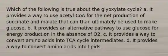 Which of the following is true about the glyoxylate cycle? a. It provides a way to use acetyl-CoA for the net production of succinate and malate that can than ultimately be used to make glucose. b. It provides an alternative pathway to use glucose for energy production in the absence of O2. c. It provides a way to convert amino acids into TCA cycle intermediates. d. It provides a way to convert amino acids into lipids.