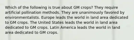 Which of the following is true about GM crops? They require artificial pollination methods. They are unanimously favored by environmentalists. Europe leads the world in land area dedicated to GM crops. The United States leads the world in land area dedicated to GM crops. Latin America leads the world in land area dedicated to GM crops.