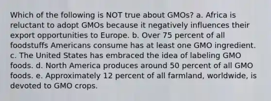 Which of the following is NOT true about GMOs? a. Africa is reluctant to adopt GMOs because it negatively influences their export opportunities to Europe. b. Over 75 percent of all foodstuffs Americans consume has at least one GMO ingredient. c. The United States has embraced the idea of labeling GMO foods. d. North America produces around 50 percent of all GMO foods. e. Approximately 12 percent of all farmland, worldwide, is devoted to GMO crops.