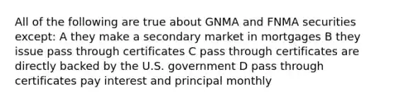 All of the following are true about GNMA and FNMA securities except: A they make a secondary market in mortgages B they issue pass through certificates C pass through certificates are directly backed by the U.S. government D pass through certificates pay interest and principal monthly