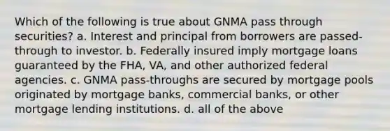 Which of the following is true about GNMA pass through securities? a. Interest and principal from borrowers are passed-through to investor. b. Federally insured imply mortgage loans guaranteed by the FHA, VA, and other authorized federal agencies. c. GNMA pass-throughs are secured by mortgage pools originated by mortgage banks, commercial banks, or other mortgage lending institutions. d. all of the above