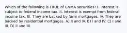 Which of the following is TRUE of GNMA securities? I. Interest is subject to federal income tax. II. Interest is exempt from federal income tax. III. They are backed by farm mortgages. IV. They are backed by residential mortgages. A) II and IV. B) I and IV. C) I and III. D) II and III.