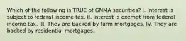 Which of the following is TRUE of GNMA securities? I. Interest is subject to federal income tax. II. Interest is exempt from federal income tax. III. They are backed by farm mortgages. IV. They are backed by residential mortgages.