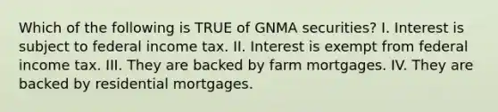 Which of the following is TRUE of GNMA securities? I. Interest is subject to federal income tax. II. Interest is exempt from federal income tax. III. They are backed by farm mortgages. IV. They are backed by residential mortgages.