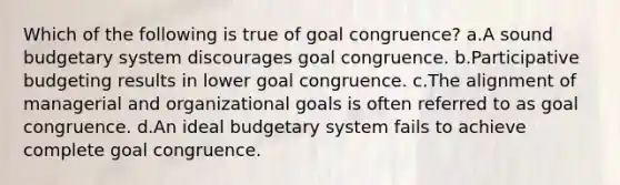 Which of the following is true of goal congruence? a.A sound budgetary system discourages goal congruence. b.Participative budgeting results in lower goal congruence. c.The alignment of managerial and organizational goals is often referred to as goal congruence. d.An ideal budgetary system fails to achieve complete goal congruence.