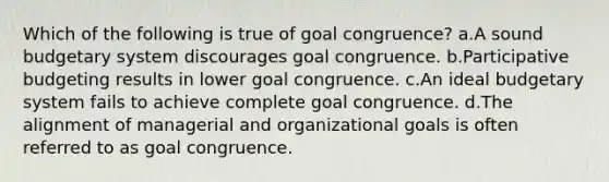 Which of the following is true of goal congruence? a.A sound budgetary system discourages goal congruence. b.Participative budgeting results in lower goal congruence. c.An ideal budgetary system fails to achieve complete goal congruence. d.The alignment of managerial and organizational goals is often referred to as goal congruence.