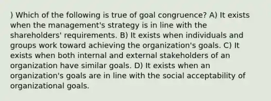 ) Which of the following is true of goal congruence? A) It exists when the management's strategy is in line with the shareholders' requirements. B) It exists when individuals and groups work toward achieving the organization's goals. C) It exists when both internal and external stakeholders of an organization have similar goals. D) It exists when an organization's goals are in line with the social acceptability of organizational goals.