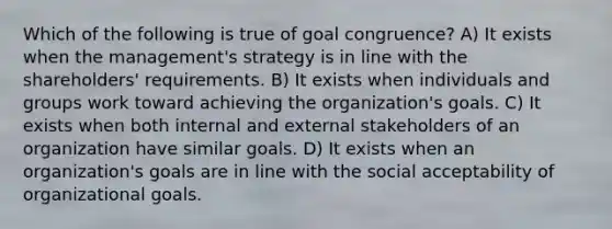 Which of the following is true of goal congruence? A) It exists when the management's strategy is in line with the shareholders' requirements. B) It exists when individuals and groups work toward achieving the organization's goals. C) It exists when both internal and external stakeholders of an organization have similar goals. D) It exists when an organization's goals are in line with the social acceptability of organizational goals.