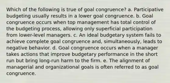 Which of the following is true of goal congruence? a. Participative budgeting usually results in a lower goal congruence. b. Goal congruence occurs when top management has total control of the budgeting process, allowing only superficial participation from lower-level managers. c. An ideal budgetary system fails to achieve complete goal congruence and, simultaneously, leads to negative behavior. d. Goal congruence occurs when a manager takes actions that improve budgetary performance in the short run but bring long-run harm to the firm. e. The alignment of managerial and organizational goals is often referred to as goal congruence.