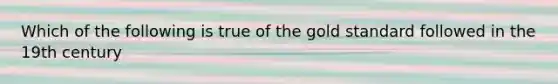 Which of the following is true of the gold standard followed in the 19th century