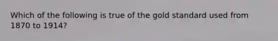 Which of the following is true of the gold standard used from 1870 to 1914?