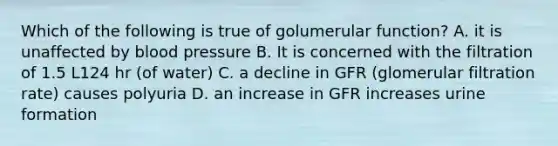 Which of the following is true of golumerular function? A. it is unaffected by blood pressure B. It is concerned with the filtration of 1.5 L124 hr (of water) C. a decline in GFR (glomerular filtration rate) causes polyuria D. an increase in GFR increases urine formation