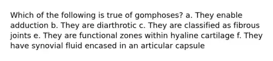 Which of the following is true of gomphoses? a. They enable adduction b. They are diarthrotic c. They are classified as fibrous joints e. They are functional zones within hyaline cartilage f. They have synovial fluid encased in an articular capsule